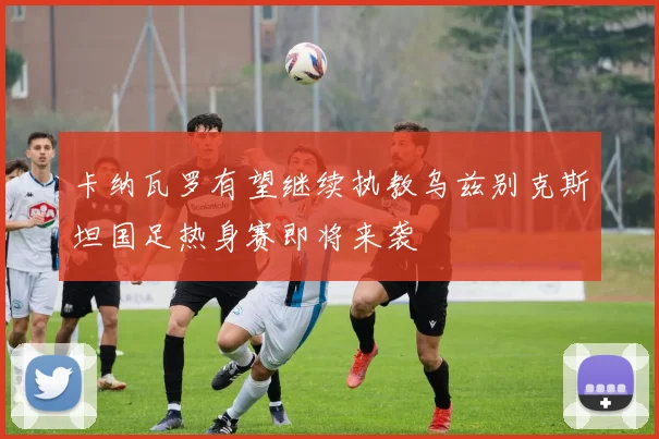 卡纳瓦罗有望继续执教乌兹别克斯坦国足热身赛即将来袭