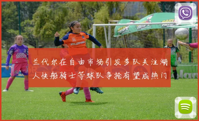 兰代尔在自由市场引发多队关注湖人快船骑士等球队争抢有望成热门球员