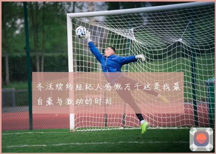 齐沃续约经纪人感慨万千这是我最自豪与激动的时刻