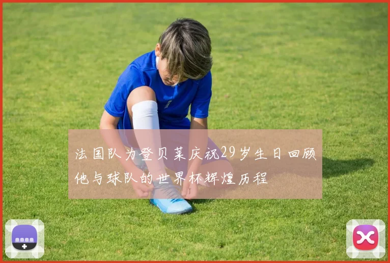 法国队为登贝莱庆祝29岁生日回顾他与球队的世界杯辉煌历程