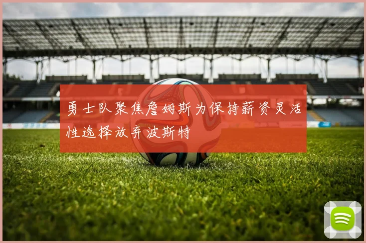 勇士队聚焦詹姆斯为保持薪资灵活性选择放弃波斯特