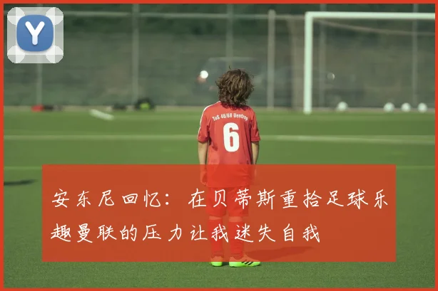 安东尼回忆：在贝蒂斯重拾足球乐趣曼联的压力让我迷失自我