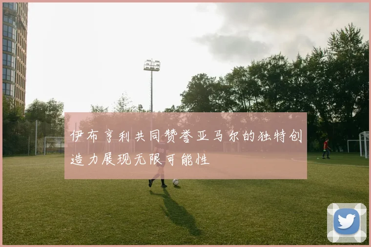 伊布亨利共同赞誉亚马尔的独特创造力展现无限可能性