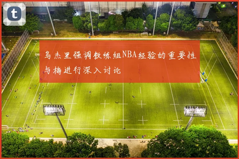 乌杰里强调教练组NBA经验的重要性与梅进行深入讨论
