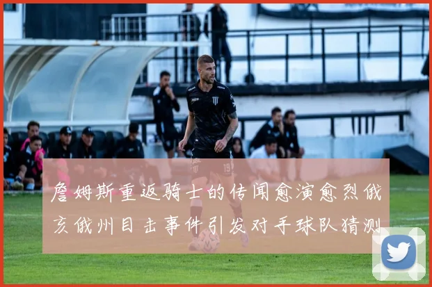 詹姆斯重返骑士的传闻愈演愈烈俄亥俄州目击事件引发对手球队猜测