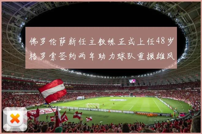佛罗伦萨新任主教练正式上任48岁格罗索签约两年助力球队重振雄风